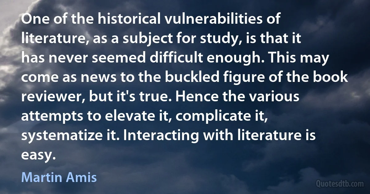 One of the historical vulnerabilities of literature, as a subject for study, is that it has never seemed difficult enough. This may come as news to the buckled figure of the book reviewer, but it's true. Hence the various attempts to elevate it, complicate it, systematize it. Interacting with literature is easy. (Martin Amis)