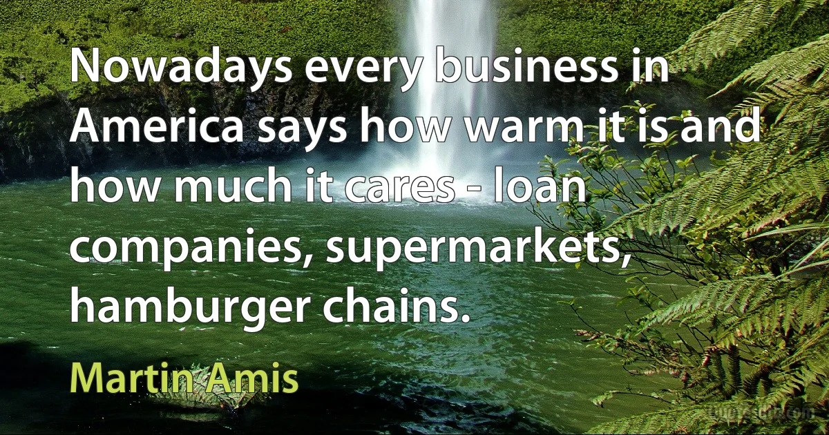 Nowadays every business in America says how warm it is and how much it cares - loan companies, supermarkets, hamburger chains. (Martin Amis)