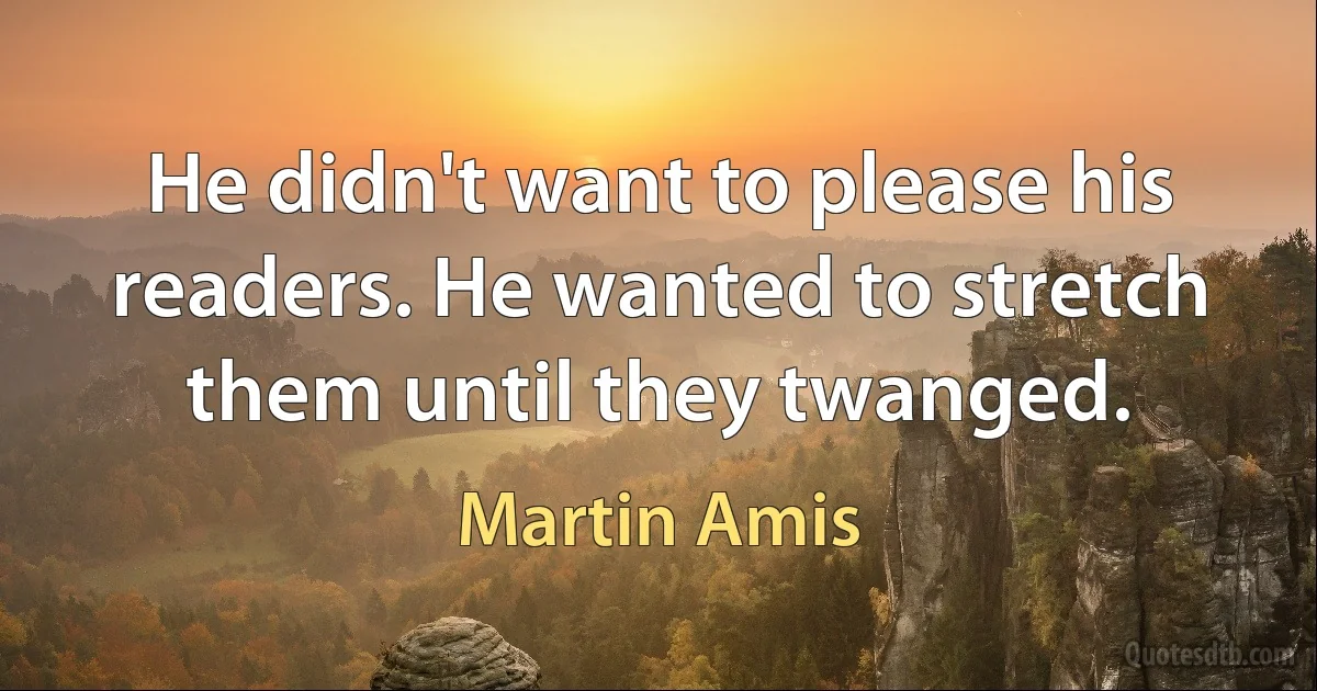 He didn't want to please his readers. He wanted to stretch them until they twanged. (Martin Amis)