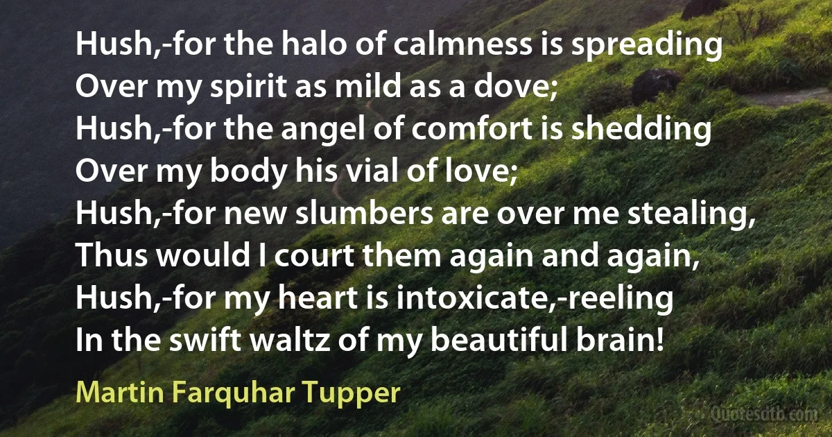 Hush,-for the halo of calmness is spreading
Over my spirit as mild as a dove;
Hush,-for the angel of comfort is shedding
Over my body his vial of love;
Hush,-for new slumbers are over me stealing,
Thus would I court them again and again,
Hush,-for my heart is intoxicate,-reeling
In the swift waltz of my beautiful brain! (Martin Farquhar Tupper)