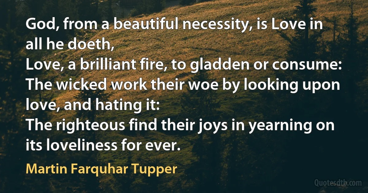 God, from a beautiful necessity, is Love in all he doeth,
Love, a brilliant fire, to gladden or consume:
The wicked work their woe by looking upon love, and hating it:
The righteous find their joys in yearning on its loveliness for ever. (Martin Farquhar Tupper)