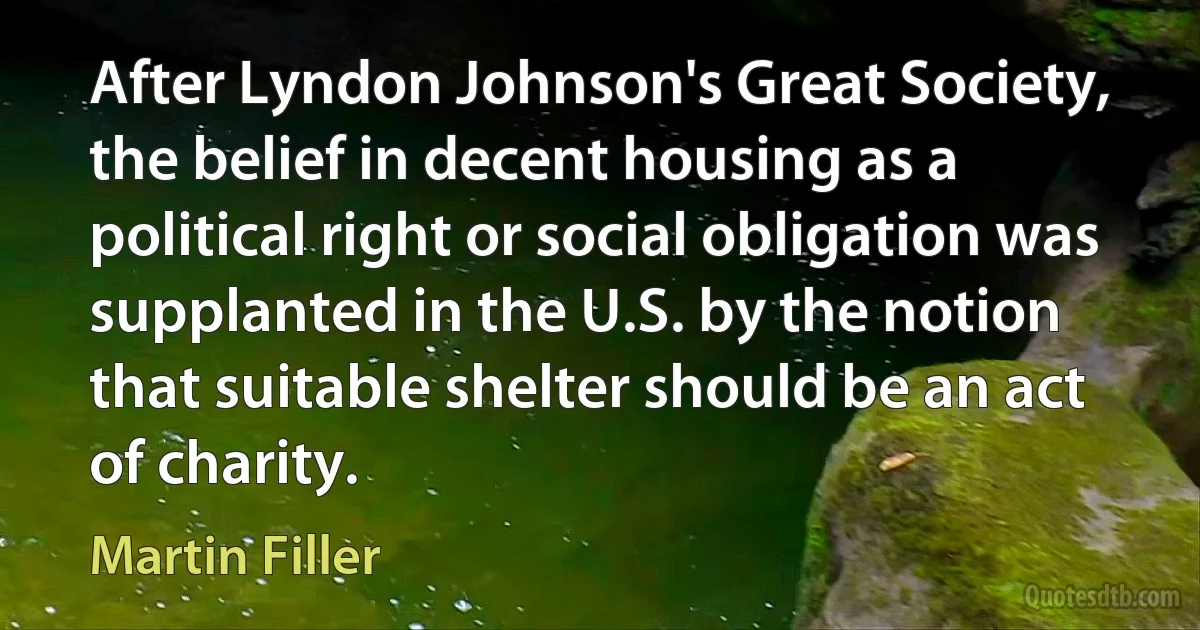 After Lyndon Johnson's Great Society, the belief in decent housing as a political right or social obligation was supplanted in the U.S. by the notion that suitable shelter should be an act of charity. (Martin Filler)