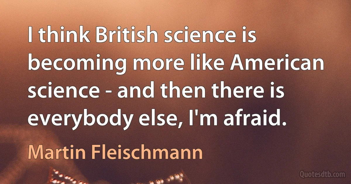 I think British science is becoming more like American science - and then there is everybody else, I'm afraid. (Martin Fleischmann)