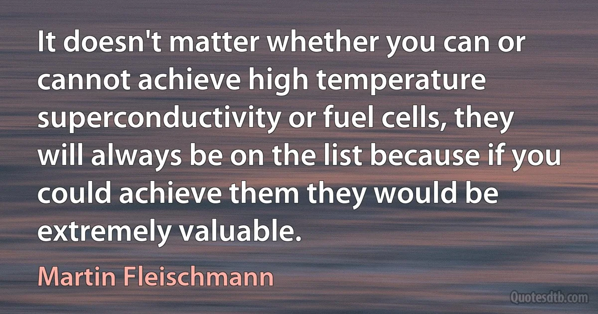 It doesn't matter whether you can or cannot achieve high temperature superconductivity or fuel cells, they will always be on the list because if you could achieve them they would be extremely valuable. (Martin Fleischmann)