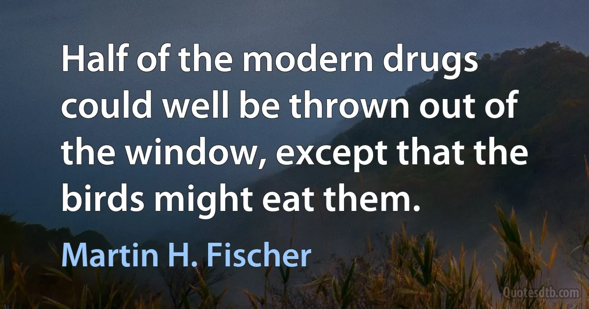 Half of the modern drugs could well be thrown out of the window, except that the birds might eat them. (Martin H. Fischer)