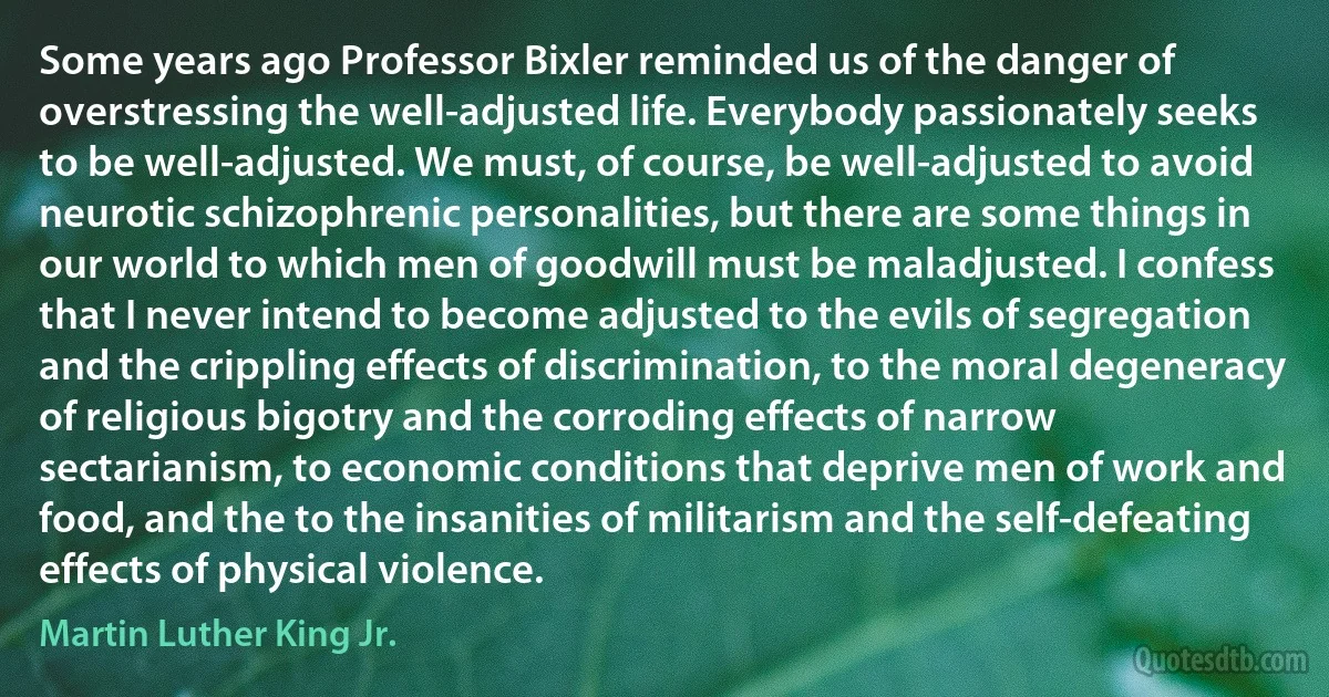 Some years ago Professor Bixler reminded us of the danger of overstressing the well-adjusted life. Everybody passionately seeks to be well-adjusted. We must, of course, be well-adjusted to avoid neurotic schizophrenic personalities, but there are some things in our world to which men of goodwill must be maladjusted. I confess that I never intend to become adjusted to the evils of segregation and the crippling effects of discrimination, to the moral degeneracy of religious bigotry and the corroding effects of narrow sectarianism, to economic conditions that deprive men of work and food, and the to the insanities of militarism and the self-defeating effects of physical violence. (Martin Luther King Jr.)