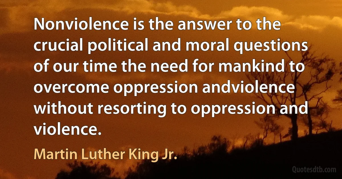 Nonviolence is the answer to the crucial political and moral questions of our time the need for mankind to overcome oppression andviolence without resorting to oppression and violence. (Martin Luther King Jr.)