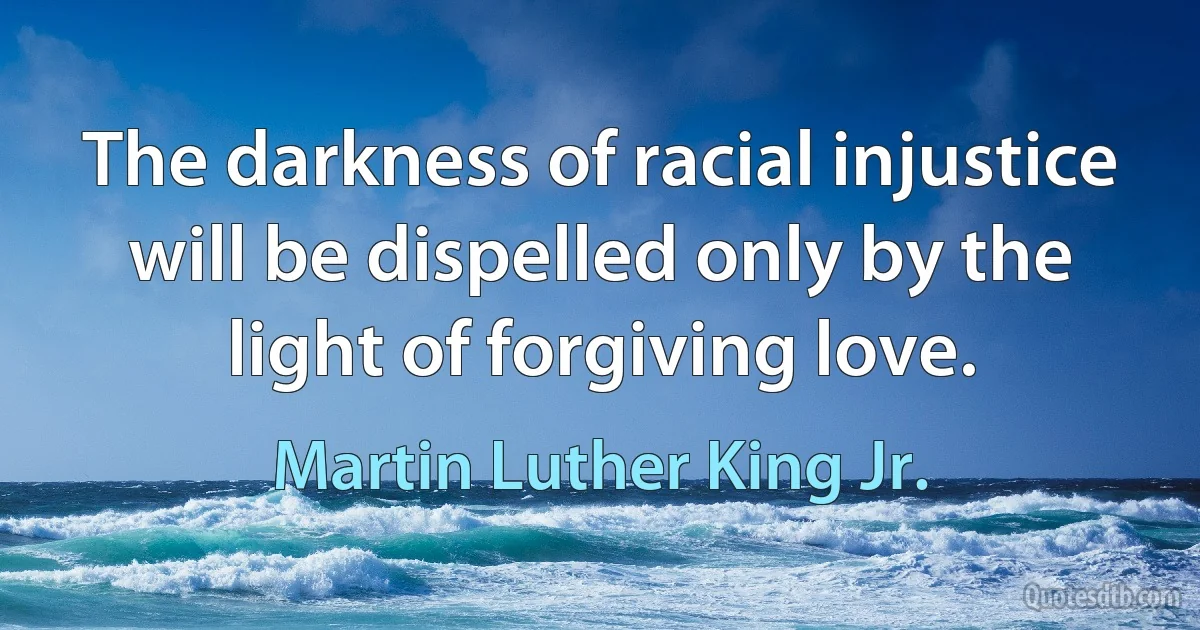 The darkness of racial injustice will be dispelled only by the light of forgiving love. (Martin Luther King Jr.)