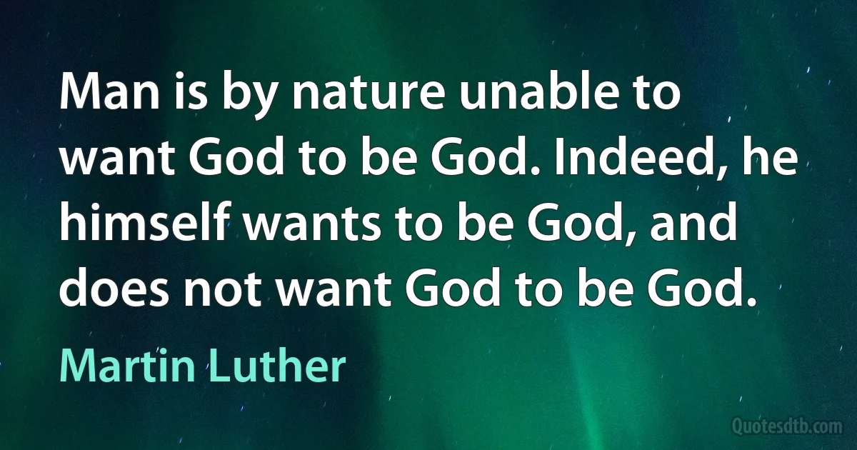 Man is by nature unable to want God to be God. Indeed, he himself wants to be God, and does not want God to be God. (Martin Luther)