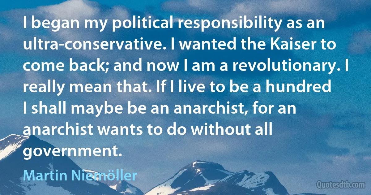 I began my political responsibility as an ultra-conservative. I wanted the Kaiser to come back; and now I am a revolutionary. I really mean that. If I live to be a hundred I shall maybe be an anarchist, for an anarchist wants to do without all government. (Martin Niemöller)