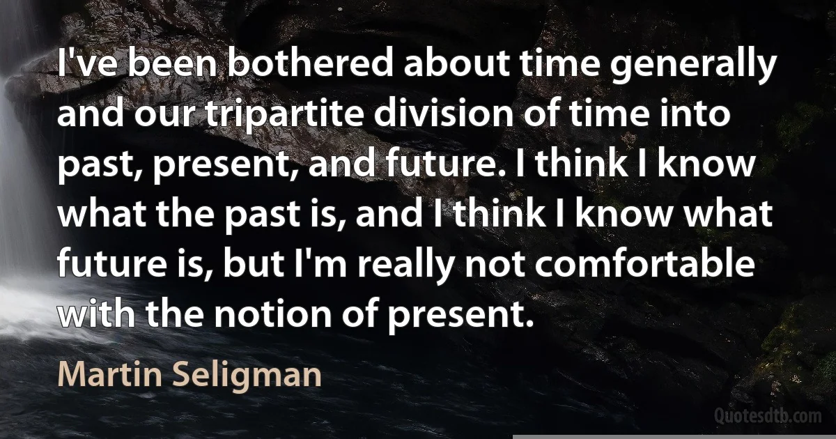 I've been bothered about time generally and our tripartite division of time into past, present, and future. I think I know what the past is, and I think I know what future is, but I'm really not comfortable with the notion of present. (Martin Seligman)