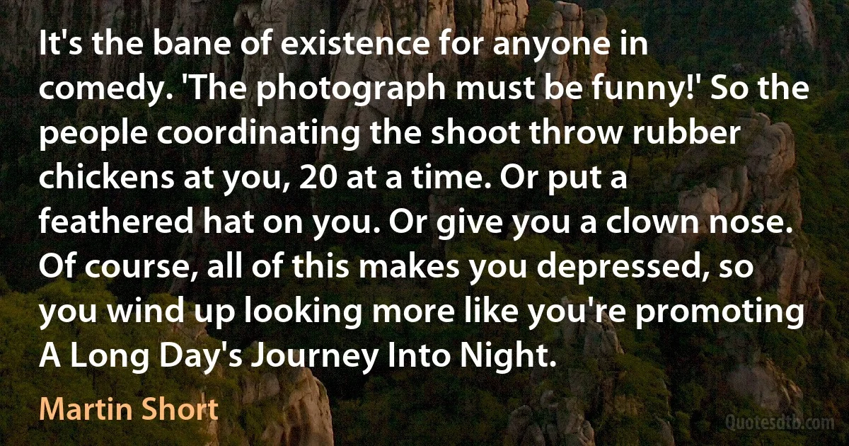 It's the bane of existence for anyone in comedy. 'The photograph must be funny!' So the people coordinating the shoot throw rubber chickens at you, 20 at a time. Or put a feathered hat on you. Or give you a clown nose. Of course, all of this makes you depressed, so you wind up looking more like you're promoting A Long Day's Journey Into Night. (Martin Short)