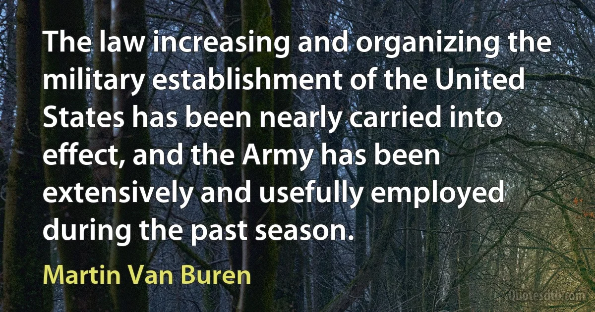 The law increasing and organizing the military establishment of the United States has been nearly carried into effect, and the Army has been extensively and usefully employed during the past season. (Martin Van Buren)