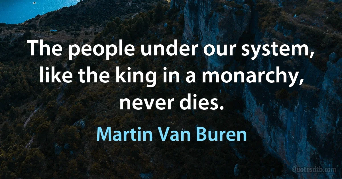 The people under our system, like the king in a monarchy, never dies. (Martin Van Buren)