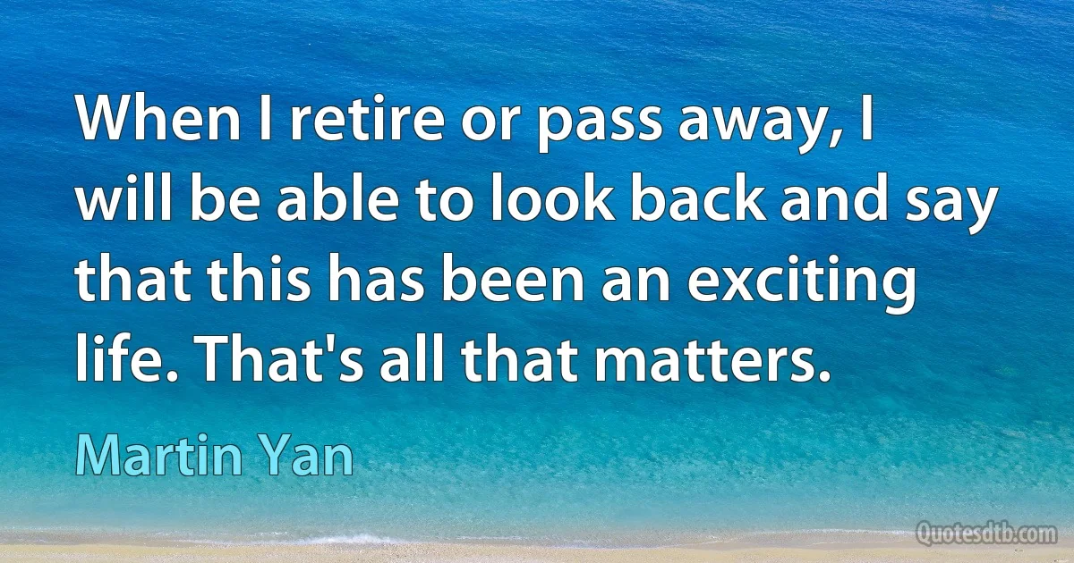 When I retire or pass away, I will be able to look back and say that this has been an exciting life. That's all that matters. (Martin Yan)