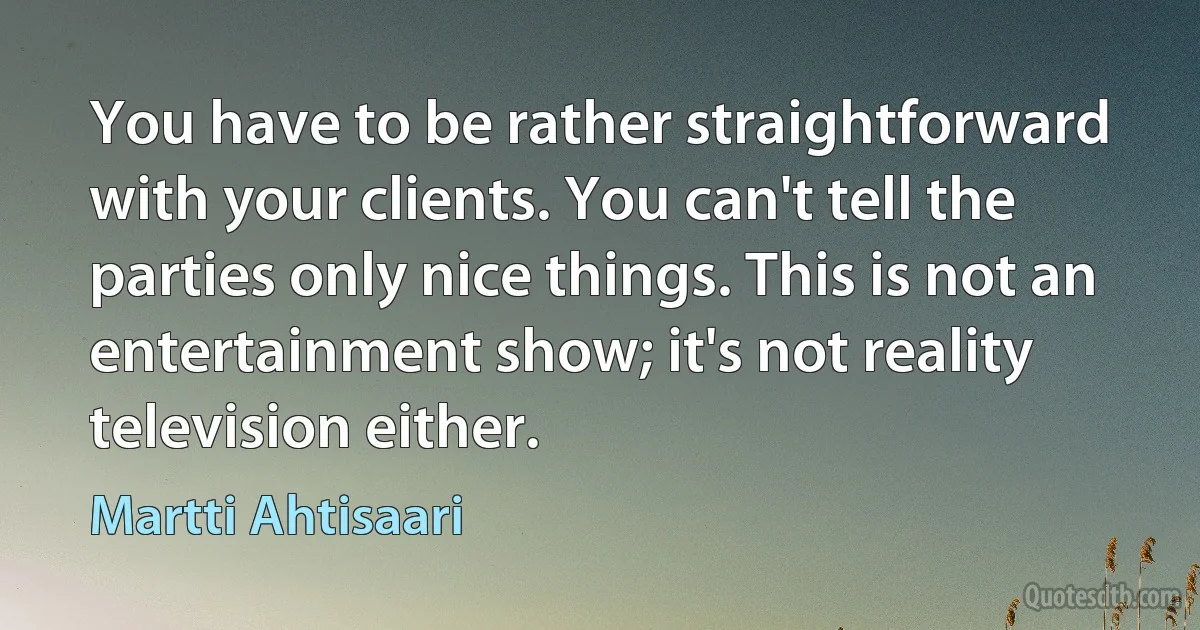 You have to be rather straightforward with your clients. You can't tell the parties only nice things. This is not an entertainment show; it's not reality television either. (Martti Ahtisaari)