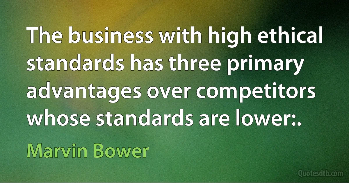 The business with high ethical standards has three primary advantages over competitors whose standards are lower:. (Marvin Bower)