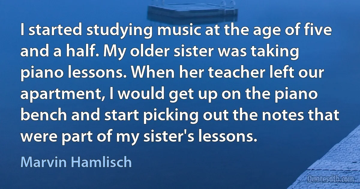 I started studying music at the age of five and a half. My older sister was taking piano lessons. When her teacher left our apartment, I would get up on the piano bench and start picking out the notes that were part of my sister's lessons. (Marvin Hamlisch)