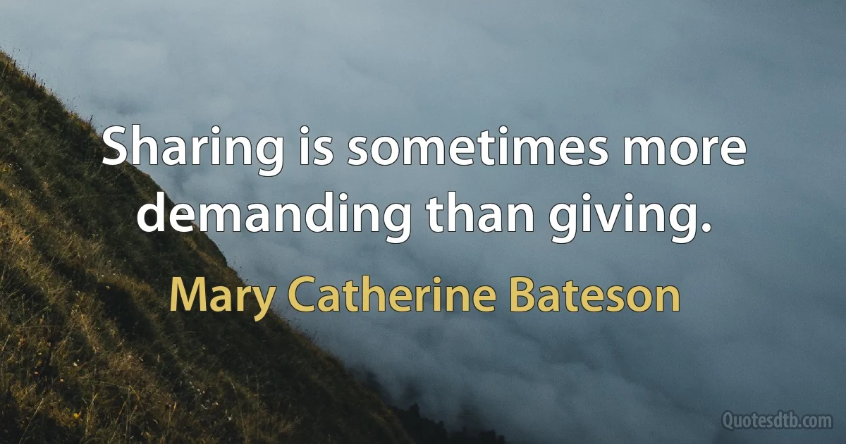 Sharing is sometimes more demanding than giving. (Mary Catherine Bateson)