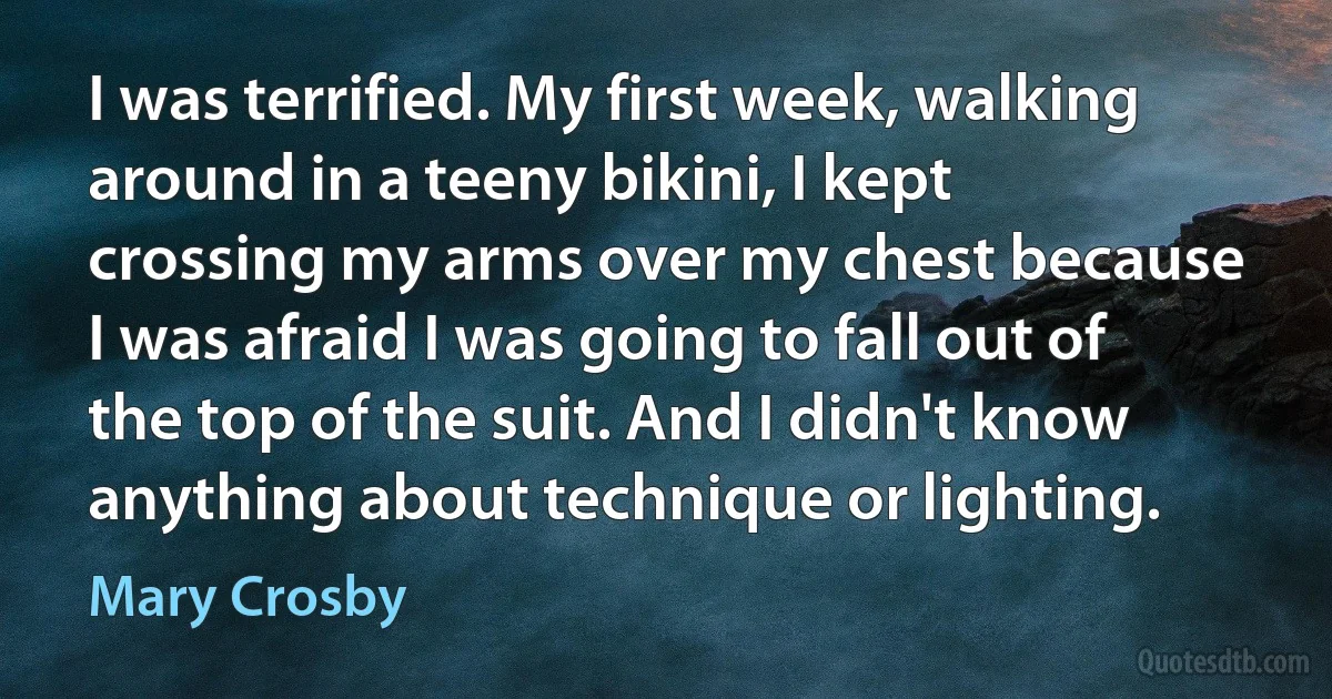 I was terrified. My first week, walking around in a teeny bikini, I kept crossing my arms over my chest because I was afraid I was going to fall out of the top of the suit. And I didn't know anything about technique or lighting. (Mary Crosby)