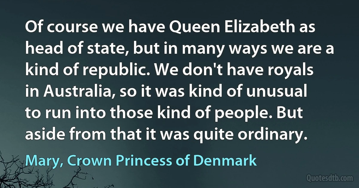 Of course we have Queen Elizabeth as head of state, but in many ways we are a kind of republic. We don't have royals in Australia, so it was kind of unusual to run into those kind of people. But aside from that it was quite ordinary. (Mary, Crown Princess of Denmark)