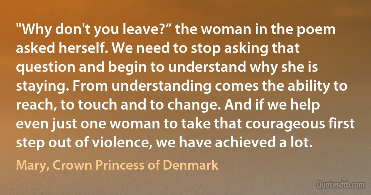 "Why don't you leave?” the woman in the poem asked herself. We need to stop asking that question and begin to understand why she is staying. From understanding comes the ability to reach, to touch and to change. And if we help even just one woman to take that courageous first step out of violence, we have achieved a lot. (Mary, Crown Princess of Denmark)