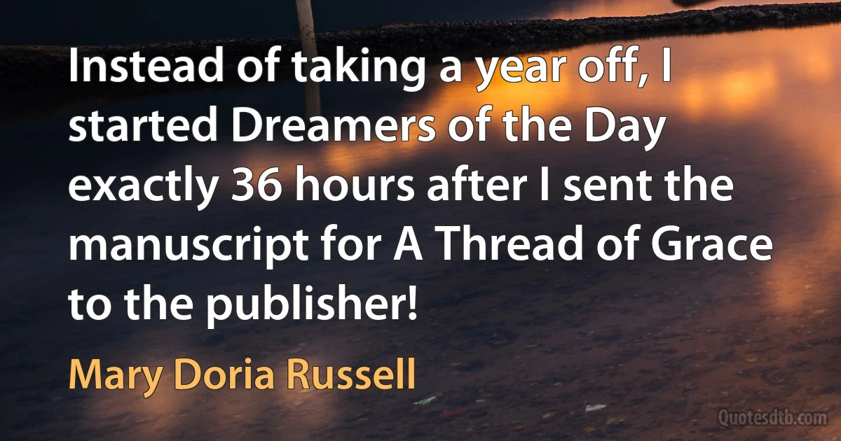 Instead of taking a year off, I started Dreamers of the Day exactly 36 hours after I sent the manuscript for A Thread of Grace to the publisher! (Mary Doria Russell)