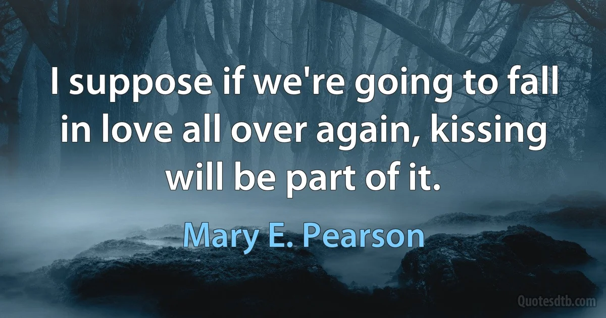 I suppose if we're going to fall in love all over again, kissing will be part of it. (Mary E. Pearson)