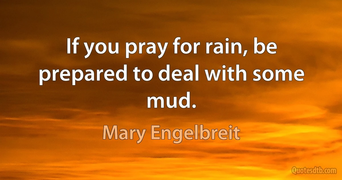 If you pray for rain, be prepared to deal with some mud. (Mary Engelbreit)