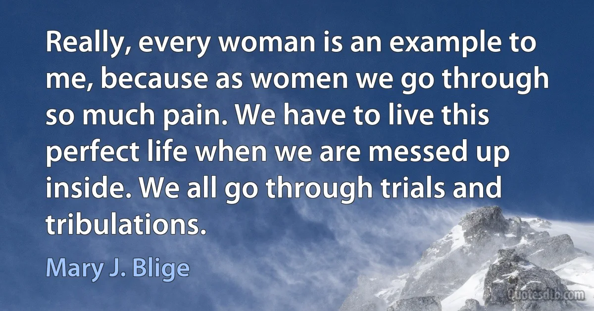 Really, every woman is an example to me, because as women we go through so much pain. We have to live this perfect life when we are messed up inside. We all go through trials and tribulations. (Mary J. Blige)