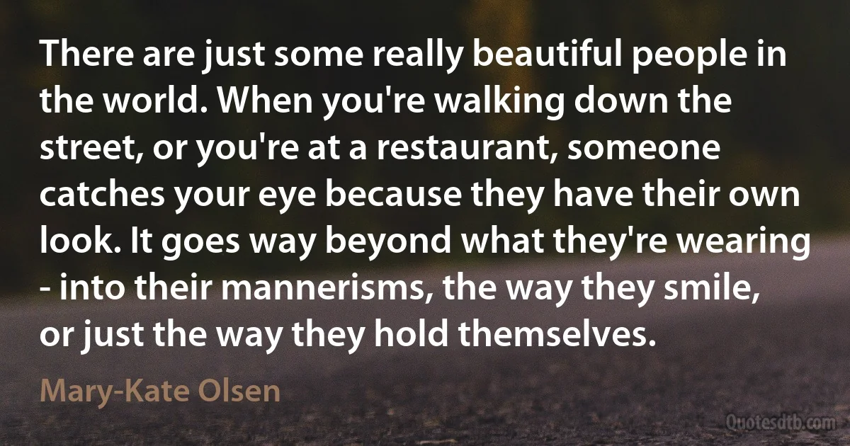 There are just some really beautiful people in the world. When you're walking down the street, or you're at a restaurant, someone catches your eye because they have their own look. It goes way beyond what they're wearing - into their mannerisms, the way they smile, or just the way they hold themselves. (Mary-Kate Olsen)