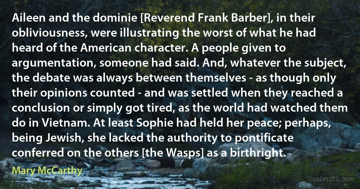 Aileen and the dominie [Reverend Frank Barber], in their obliviousness, were illustrating the worst of what he had heard of the American character. A people given to argumentation, someone had said. And, whatever the subject, the debate was always between themselves - as though only their opinions counted - and was settled when they reached a conclusion or simply got tired, as the world had watched them do in Vietnam. At least Sophie had held her peace; perhaps, being Jewish, she lacked the authority to pontificate conferred on the others [the Wasps] as a birthright. (Mary McCarthy)