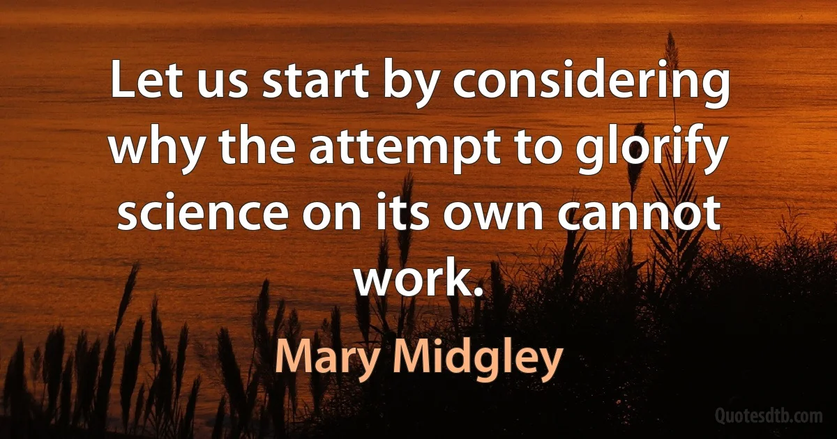 Let us start by considering why the attempt to glorify science on its own cannot work. (Mary Midgley)