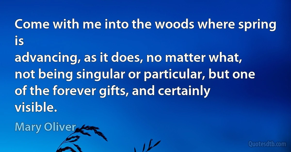 Come with me into the woods where spring is
advancing, as it does, no matter what,
not being singular or particular, but one
of the forever gifts, and certainly visible. (Mary Oliver)