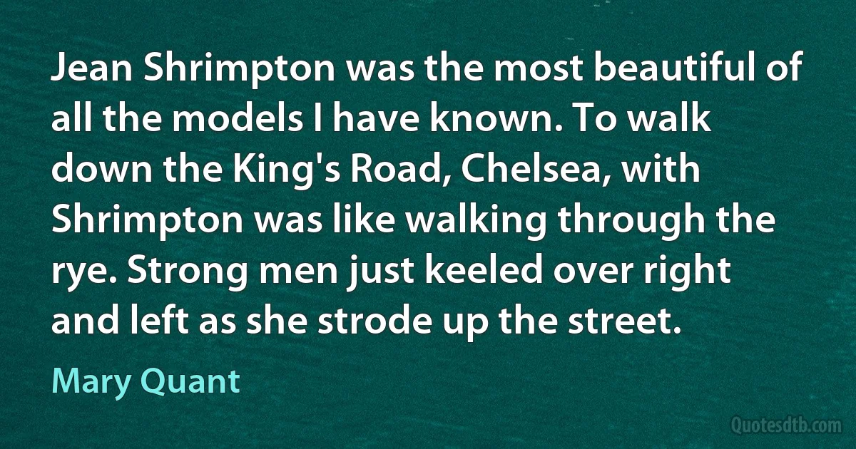 Jean Shrimpton was the most beautiful of all the models I have known. To walk down the King's Road, Chelsea, with Shrimpton was like walking through the rye. Strong men just keeled over right and left as she strode up the street. (Mary Quant)