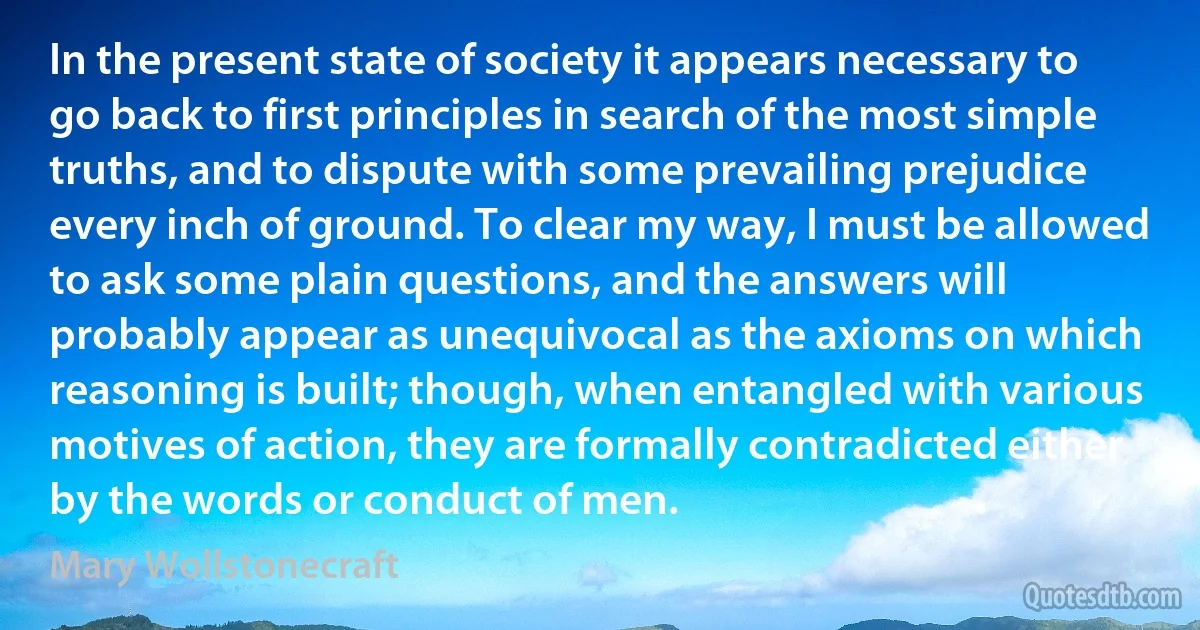 In the present state of society it appears necessary to go back to first principles in search of the most simple truths, and to dispute with some prevailing prejudice every inch of ground. To clear my way, I must be allowed to ask some plain questions, and the answers will probably appear as unequivocal as the axioms on which reasoning is built; though, when entangled with various motives of action, they are formally contradicted either by the words or conduct of men. (Mary Wollstonecraft)