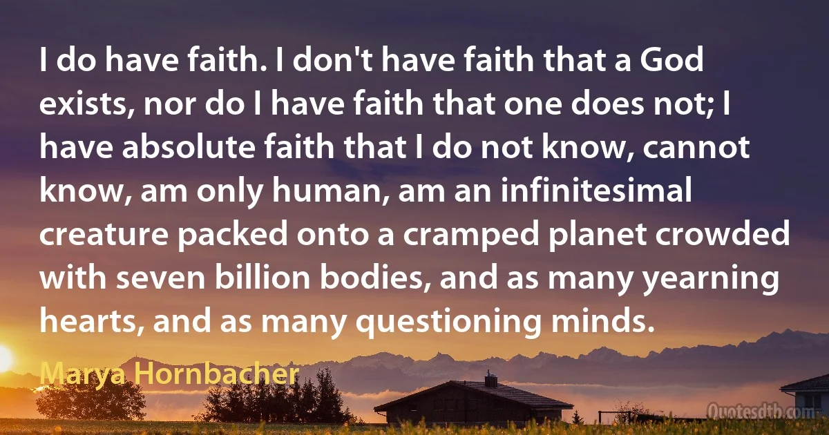 I do have faith. I don't have faith that a God exists, nor do I have faith that one does not; I have absolute faith that I do not know, cannot know, am only human, am an infinitesimal creature packed onto a cramped planet crowded with seven billion bodies, and as many yearning hearts, and as many questioning minds. (Marya Hornbacher)