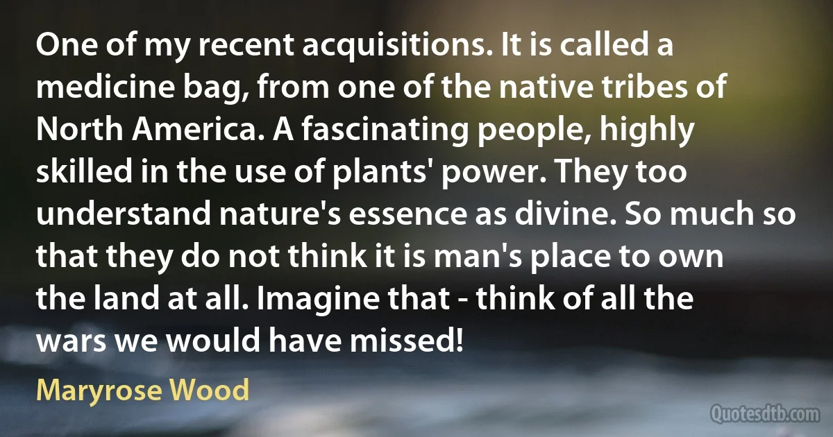 One of my recent acquisitions. It is called a medicine bag, from one of the native tribes of North America. A fascinating people, highly skilled in the use of plants' power. They too understand nature's essence as divine. So much so that they do not think it is man's place to own the land at all. Imagine that - think of all the wars we would have missed! (Maryrose Wood)