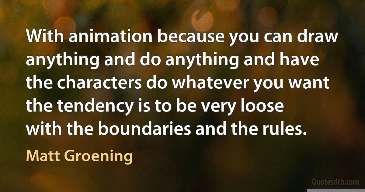 With animation because you can draw anything and do anything and have the characters do whatever you want the tendency is to be very loose with the boundaries and the rules. (Matt Groening)