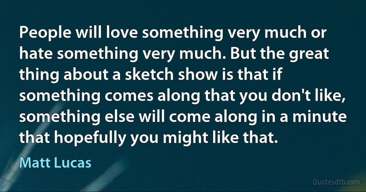 People will love something very much or hate something very much. But the great thing about a sketch show is that if something comes along that you don't like, something else will come along in a minute that hopefully you might like that. (Matt Lucas)