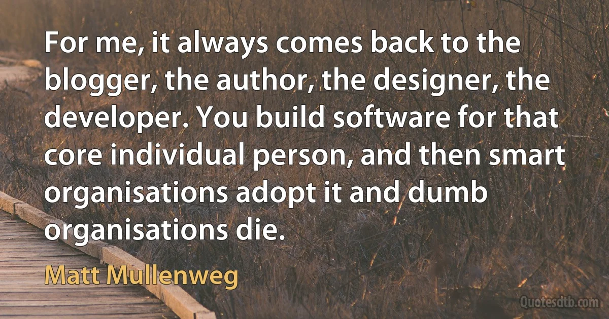 For me, it always comes back to the blogger, the author, the designer, the developer. You build software for that core individual person, and then smart organisations adopt it and dumb organisations die. (Matt Mullenweg)