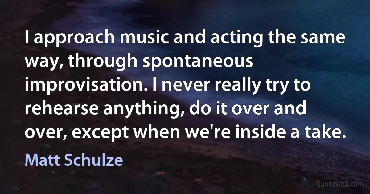 I approach music and acting the same way, through spontaneous improvisation. I never really try to rehearse anything, do it over and over, except when we're inside a take. (Matt Schulze)