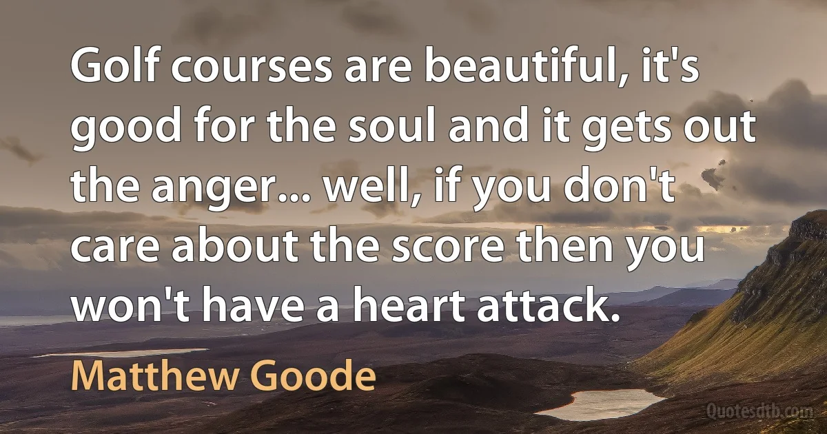 Golf courses are beautiful, it's good for the soul and it gets out the anger... well, if you don't care about the score then you won't have a heart attack. (Matthew Goode)