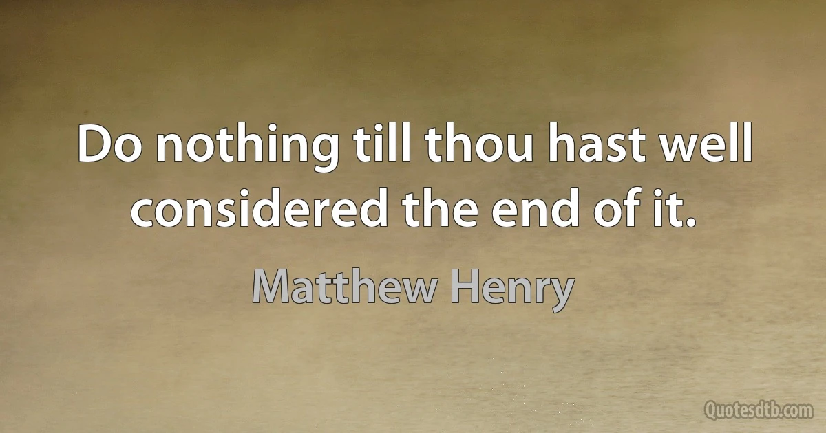 Do nothing till thou hast well considered the end of it. (Matthew Henry)