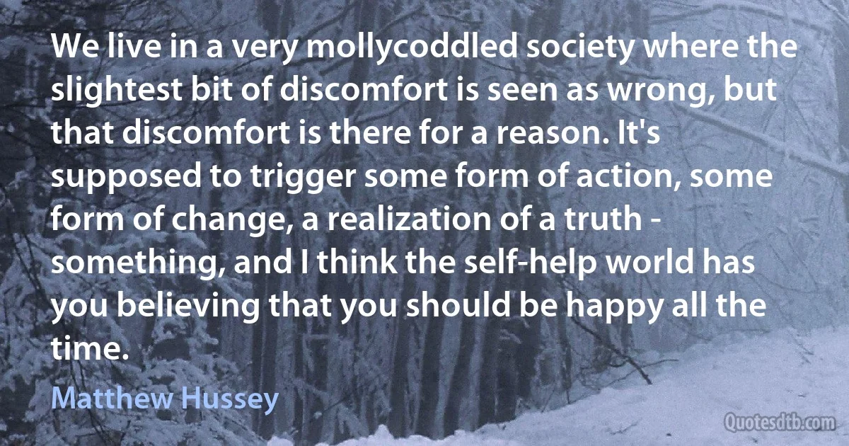 We live in a very mollycoddled society where the slightest bit of discomfort is seen as wrong, but that discomfort is there for a reason. It's supposed to trigger some form of action, some form of change, a realization of a truth - something, and I think the self-help world has you believing that you should be happy all the time. (Matthew Hussey)