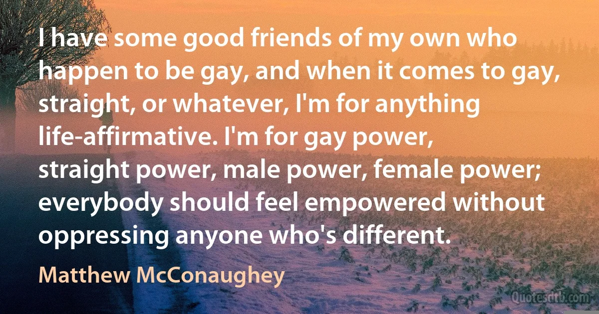 I have some good friends of my own who happen to be gay, and when it comes to gay, straight, or whatever, I'm for anything life-affirmative. I'm for gay power, straight power, male power, female power; everybody should feel empowered without oppressing anyone who's different. (Matthew McConaughey)