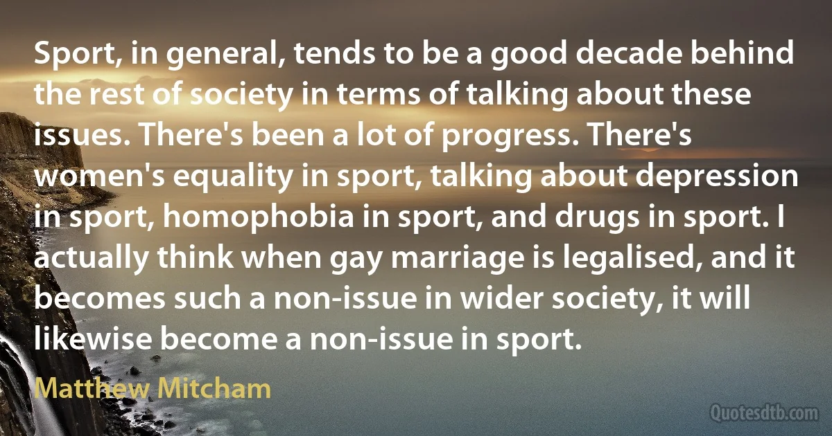 Sport, in general, tends to be a good decade behind the rest of society in terms of talking about these issues. There's been a lot of progress. There's women's equality in sport, talking about depression in sport, homophobia in sport, and drugs in sport. I actually think when gay marriage is legalised, and it becomes such a non-issue in wider society, it will likewise become a non-issue in sport. (Matthew Mitcham)