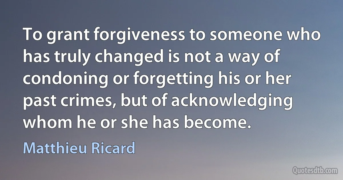 To grant forgiveness to someone who has truly changed is not a way of condoning or forgetting his or her past crimes, but of acknowledging whom he or she has become. (Matthieu Ricard)