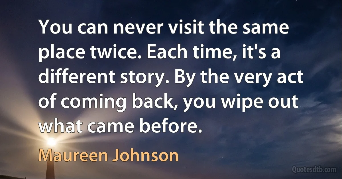 You can never visit the same place twice. Each time, it's a different story. By the very act of coming back, you wipe out what came before. (Maureen Johnson)