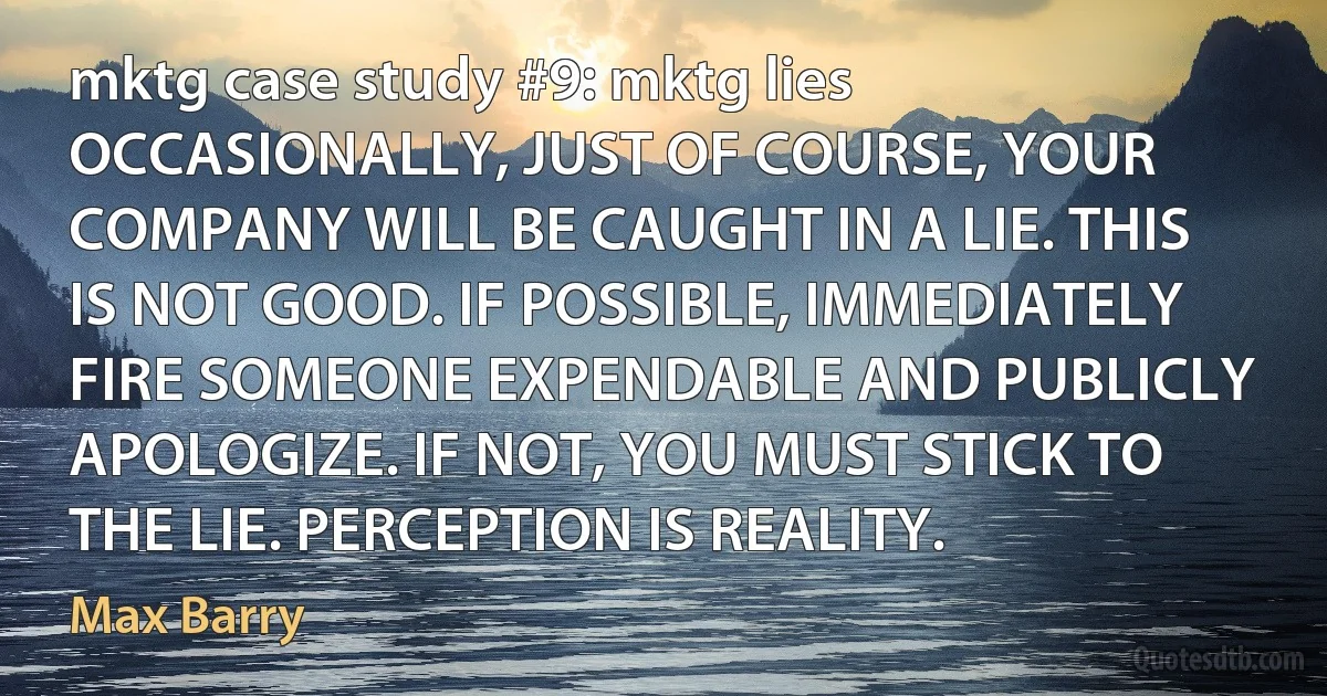 mktg case study #9: mktg lies
OCCASIONALLY, JUST OF COURSE, YOUR COMPANY WILL BE CAUGHT IN A LIE. THIS IS NOT GOOD. IF POSSIBLE, IMMEDIATELY FIRE SOMEONE EXPENDABLE AND PUBLICLY APOLOGIZE. IF NOT, YOU MUST STICK TO THE LIE. PERCEPTION IS REALITY. (Max Barry)